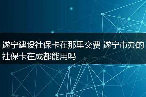 遂宁建设社保卡在那里交费 遂宁市办的社保卡在成都能用吗