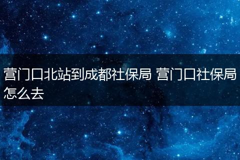 营门口北站到成都社保局 营门口社保局怎么去