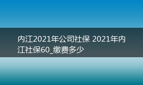 内江2021年公司社保 2021年内江社保60_缴费多少