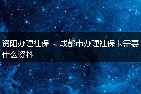 资阳办理社保卡 成都市办理社保卡需要什么资料