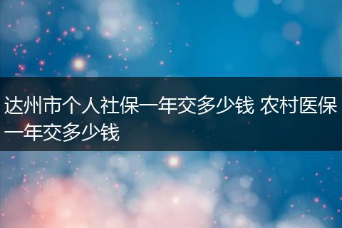 达州市个人社保一年交多少钱 农村医保一年交多少钱