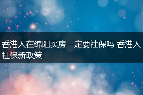 香港人在绵阳买房一定要社保吗 香港人社保新政策