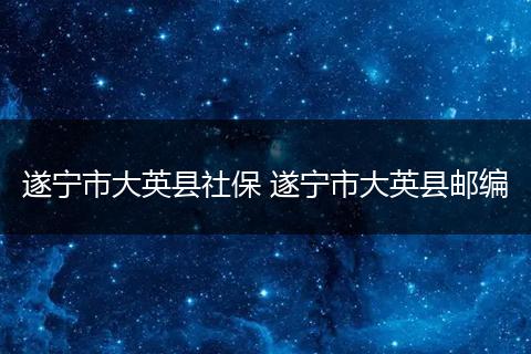 遂宁市大英县社保 遂宁市大英县邮编