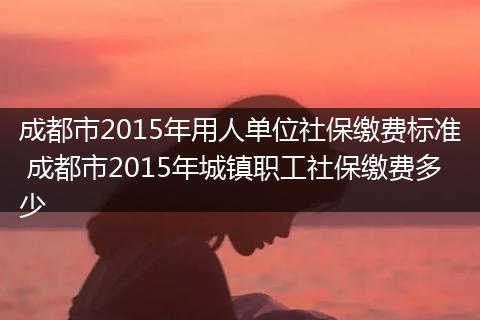成都市2015年用人单位社保缴费标准 成都市2015年城镇职工社保缴费多少