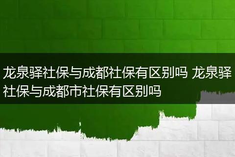龙泉驿社保与成都社保有区别吗 龙泉驿社保与成都市社保有区别吗