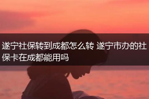 遂宁社保转到成都怎么转 遂宁市办的社保卡在成都能用吗