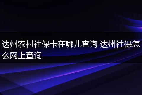 达州农村社保卡在哪儿查询 达州社保怎么网上查询