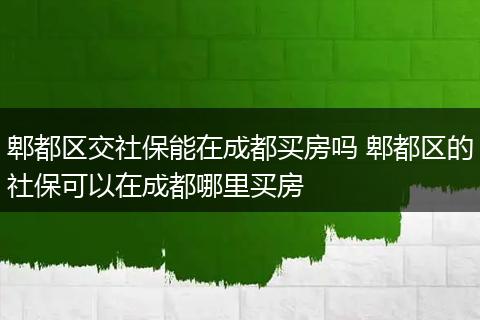郫都区交社保能在成都买房吗 郫都区的社保可以在成都哪里买房