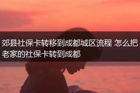 郊县社保卡转移到成都城区流程 怎么把老家的社保卡转到成都