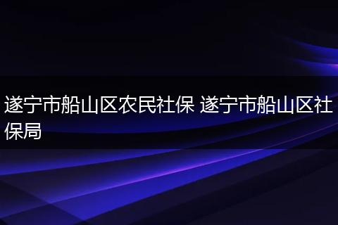 遂宁市船山区农民社保 遂宁市船山区社保局