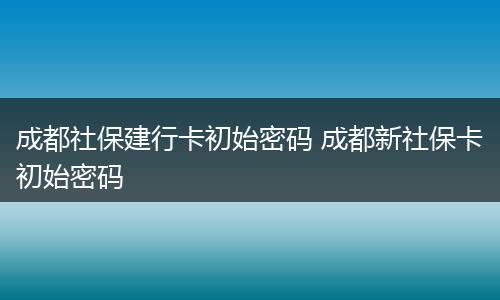 成都社保建行卡初始密码 成都新社保卡初始密码