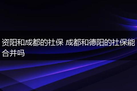 资阳和成都的社保 成都和德阳的社保能合并吗