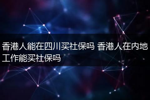 香港人能在四川买社保吗 香港人在内地工作能买社保吗