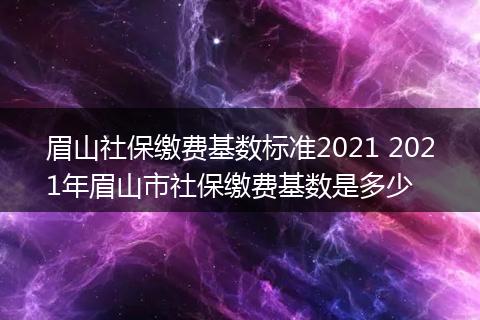 眉山社保缴费基数标准2021 2021年眉山市社保缴费基数是多少