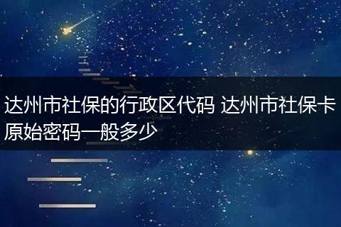 达州市社保的行政区代码 达州市社保卡原始密码一般多少
