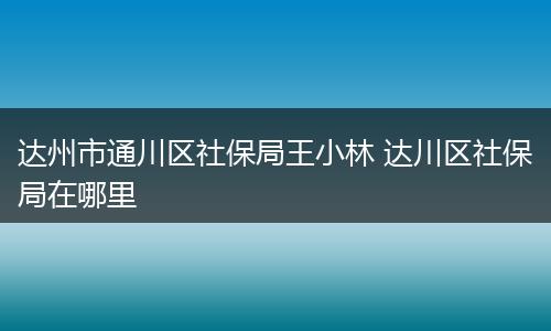达州市通川区社保局王小林 达川区社保局在哪里