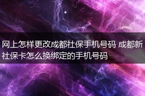 网上怎样更改成都社保手机号码 成都新社保卡怎么换绑定的手机号码