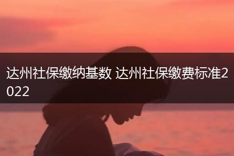 达州社保缴纳基数 达州社保缴费标准2022