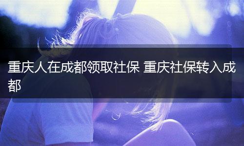 重庆人在成都领取社保 重庆社保转入成都