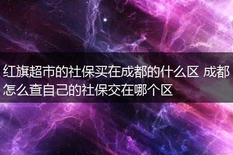 红旗超市的社保买在成都的什么区 成都怎么查自己的社保交在哪个区