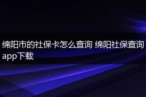 绵阳市的社保卡怎么查询 绵阳社保查询app下载