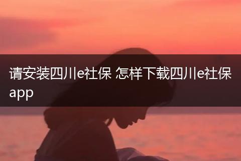 请安装四川e社保 怎样下载四川e社保app
