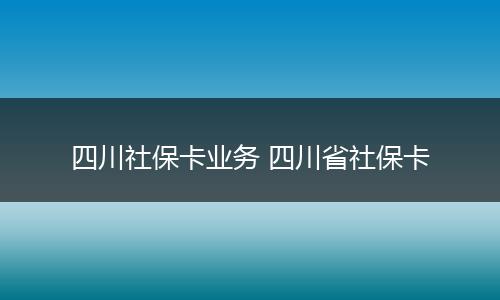 四川社保卡业务 四川省社保卡