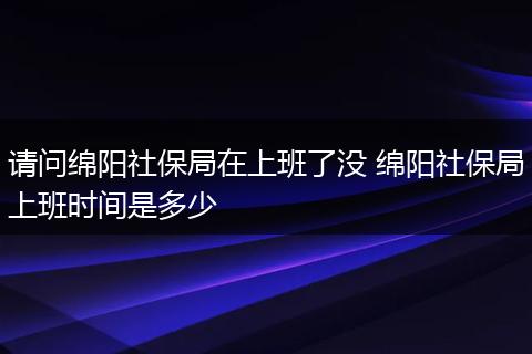 请问绵阳社保局在上班了没 绵阳社保局上班时间是多少