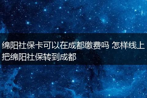 绵阳社保卡可以在成都缴费吗 怎样线上把绵阳社保转到成都