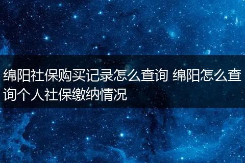 绵阳社保购买记录怎么查询 绵阳怎么查询个人社保缴纳情况
