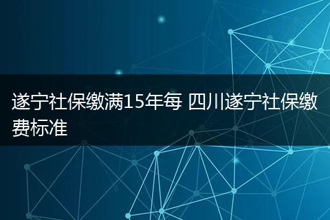 遂宁社保缴满15年每 四川遂宁社保缴费标准