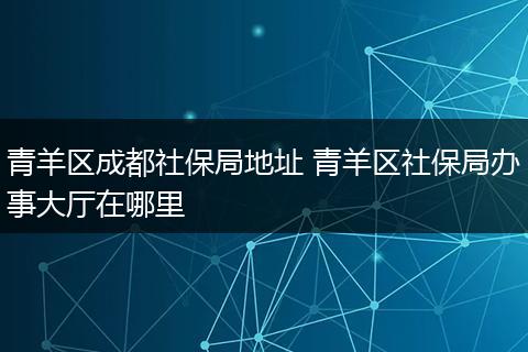 青羊区成都社保局地址 青羊区社保局办事大厅在哪里