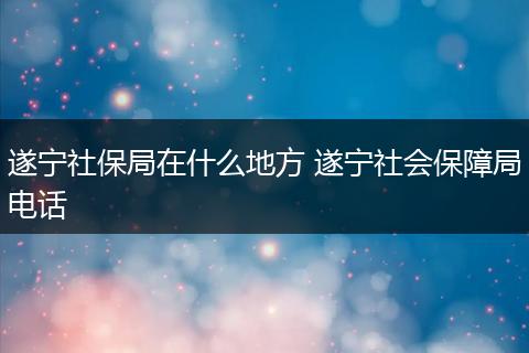遂宁社保局在什么地方 遂宁社会保障局电话