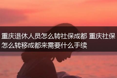 重庆退休人员怎么转社保成都 重庆社保怎么转移成都来需要什么手续