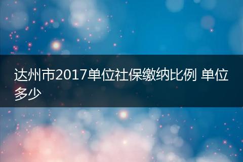 达州市2017单位社保缴纳比例 单位多少