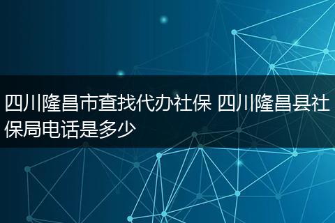 四川隆昌市查找代办社保 四川隆昌县社保局电话是多少
