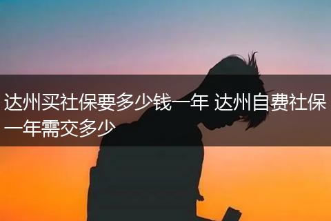 达州买社保要多少钱一年 达州自费社保一年需交多少
