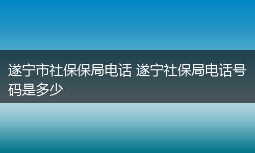 遂宁市社保保局电话 遂宁社保局电话号码是多少
