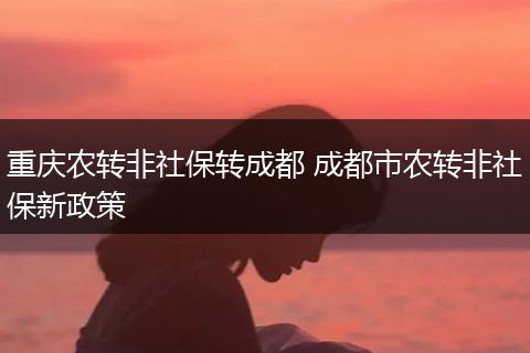 重庆农转非社保转成都 成都市农转非社保新政策