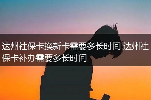 达州社保卡换新卡需要多长时间 达州社保卡补办需要多长时间