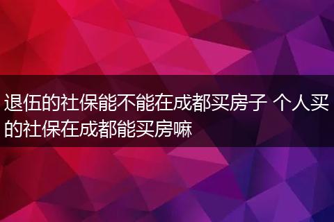 退伍的社保能不能在成都买房子 个人买的社保在成都能买房嘛