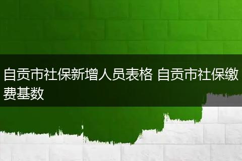 自贡市社保新增人员表格 自贡市社保缴费基数