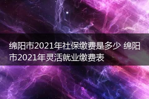 绵阳市2021年社保缴费是多少 绵阳市2021年灵活就业缴费表