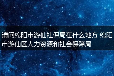 请问绵阳市游仙社保局在什么地方 绵阳市游仙区人力资源和社会保障局