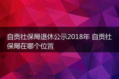 自贡社保局退休公示2018年 自贡社保局在哪个位置