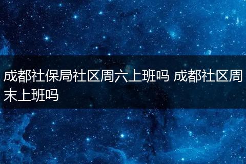 成都社保局社区周六上班吗 成都社区周末上班吗