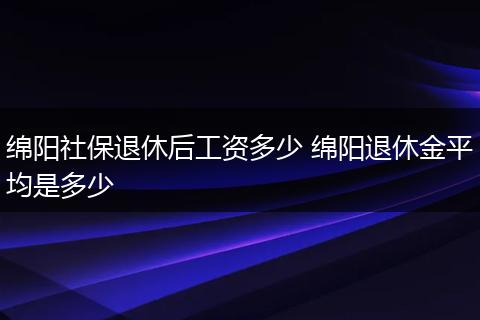 绵阳社保退休后工资多少 绵阳退休金平均是多少