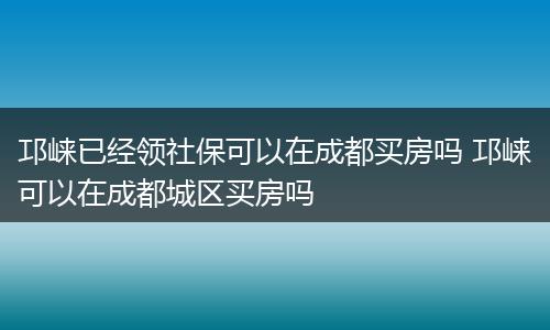 邛崃已经领社保可以在成都买房吗 邛崃可以在成都城区买房吗
