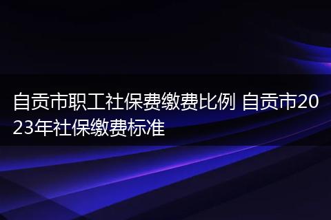自贡市职工社保费缴费比例 自贡市2023年社保缴费标准