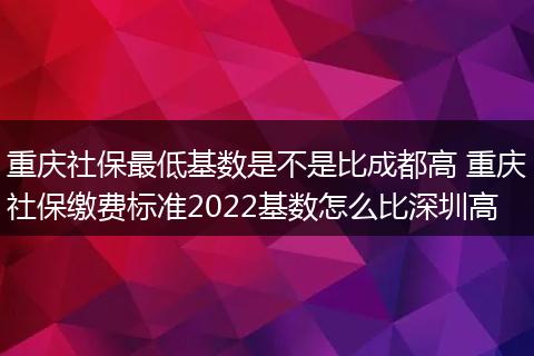 重庆社保最低基数是不是比成都高 重庆社保缴费标准2022基数怎么比深圳高